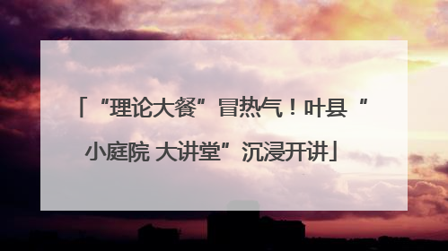 “理论大餐”冒热气！叶县“小庭院 大讲堂”沉浸开讲