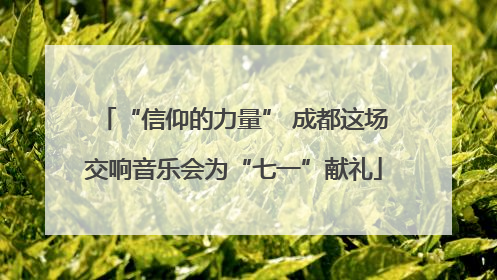 “信仰的力量” 成都这场交响音乐会为“七一”献礼