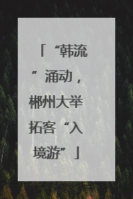 “韩流”涌动，郴州大举拓客“入境游”