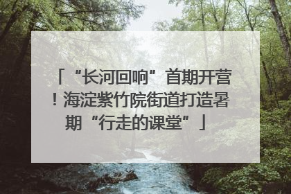 “长河回响”首期开营！海淀紫竹院街道打造暑期“行走的课堂”
