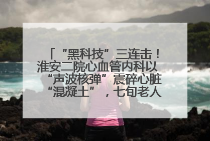 “黑科技”三连击！淮安二院心血管内科以“声波核弹”震碎心脏“混凝土”，七旬老人重获“心”生
