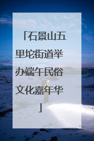 石景山五里坨街道举办端午民俗文化嘉年华