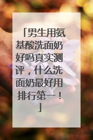 男生用氨基酸洗面奶好吗真实测评，什么洗面奶最好用排行第一！