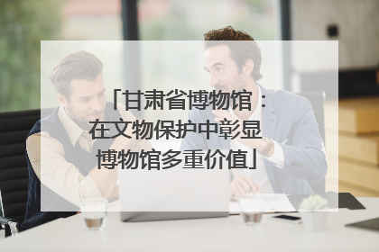 甘肃省博物馆：在文物保护中彰显博物馆多重价值
