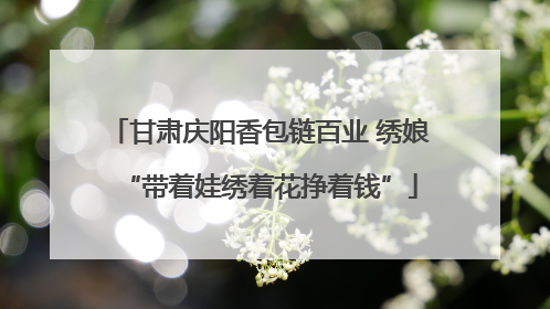 甘肃庆阳香包链百业 绣娘“带着娃绣着花挣着钱”