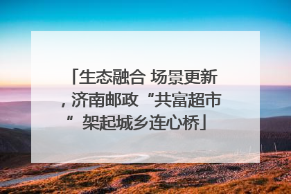生态融合 场景更新，济南邮政“共富超市”架起城乡连心桥