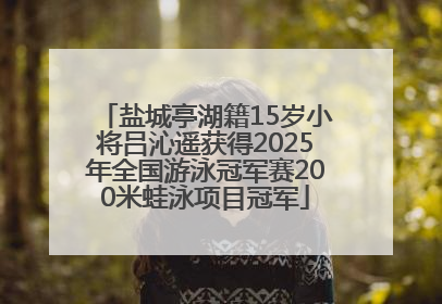 盐城亭湖籍15岁小将吕沁遥获得2025年全国游泳冠军赛200米蛙泳项目冠军