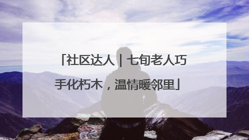 社区达人｜七旬老人巧手化朽木，温情暖邻里