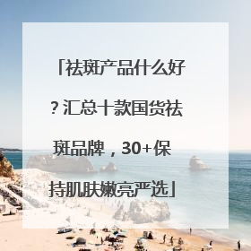 祛斑产品什么好？汇总十款国货祛斑品牌，30+保持肌肤嫩亮严选