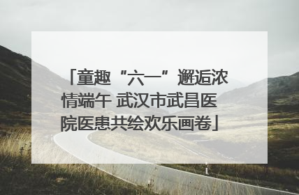 童趣“六一”邂逅浓情端午 武汉市武昌医院医患共绘欢乐画卷