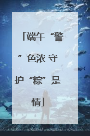 端午“警”色浓 守护“粽”是情