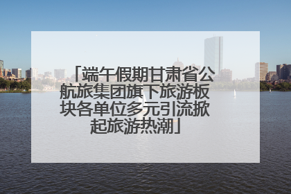端午假期甘肃省公航旅集团旗下旅游板块各单位多元引流掀起旅游热潮