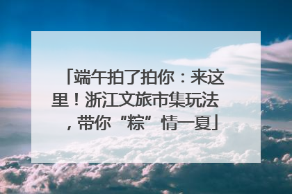 端午拍了拍你：来这里！浙江文旅市集玩法，带你“粽”情一夏
