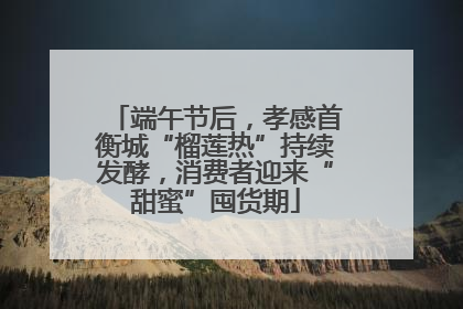 端午节后，孝感首衡城“榴莲热”持续发酵，消费者迎来“甜蜜”囤货期