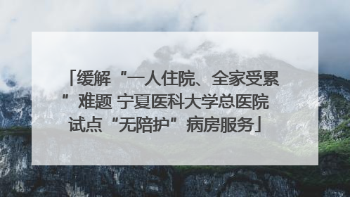 缓解“一人住院、全家受累”难题 宁夏医科大学总医院试点“无陪护”病房服务