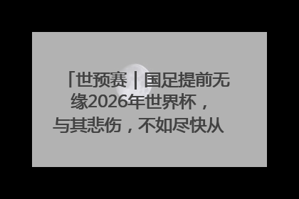 世预赛｜国足提前无缘2026年世界杯，与其悲伤，不如尽快从选帅开始重建