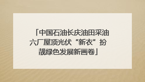 中国石油长庆油田采油六厂屋顶光伏“新衣”扮靓绿色发展新画卷