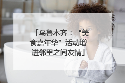 乌鲁木齐：“美食嘉年华”活动增进邻里之间友情