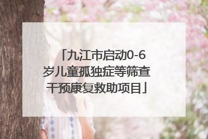 九江市启动0-6岁儿童孤独症等筛查干预康复救助项目