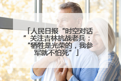人民日报“时空对话”关注吉林抗战老兵：“牺牲是光荣的，我参军就不怕死”