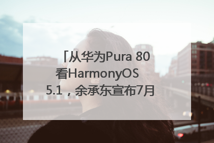 从华为Pura 80看HarmonyOS 5.1，余承东宣布7月迎来首批机型升级