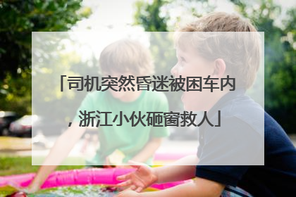 司机突然昏迷被困车内，浙江小伙砸窗救人