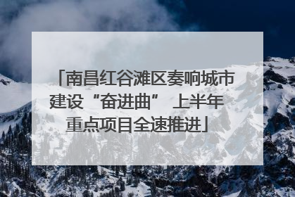 南昌红谷滩区奏响城市建设“奋进曲” 上半年重点项目全速推进