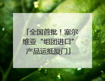 全国首批！塞尔维亚“组团进口”产品运抵厦门