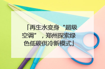 再生水变身“超级空调”，郑州探索绿色低碳供冷新模式