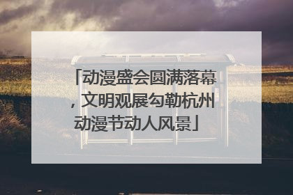 动漫盛会圆满落幕，文明观展勾勒杭州动漫节动人风景