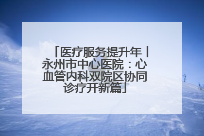 医疗服务提升年丨永州市中心医院：心血管内科双院区协同诊疗开新篇