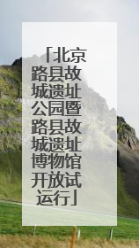北京路县故城遗址公园暨路县故城遗址博物馆开放试运行