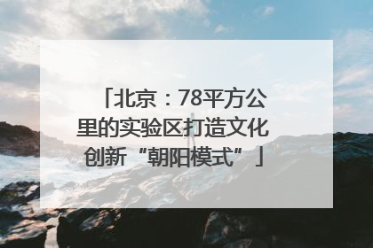 北京：78平方公里的实验区打造文化创新“朝阳模式”
