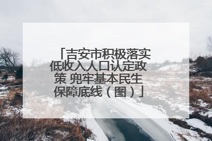 吉安市积极落实低收入人口认定政策 兜牢基本民生保障底线（图）