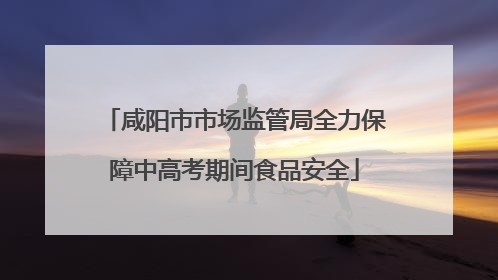 咸阳市市场监管局全力保障中高考期间食品安全