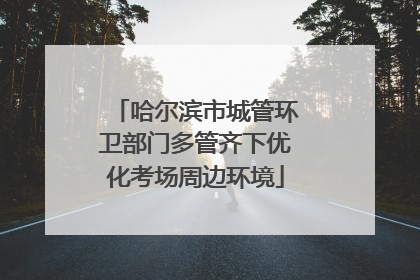 哈尔滨市城管环卫部门多管齐下优化考场周边环境