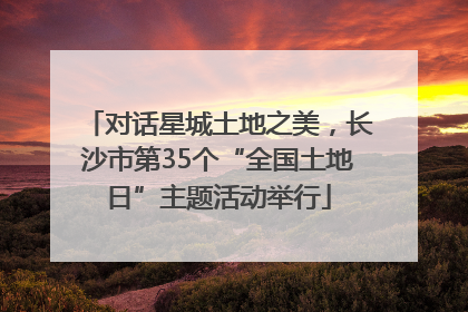 对话星城土地之美，长沙市第35个“全国土地日”主题活动举行