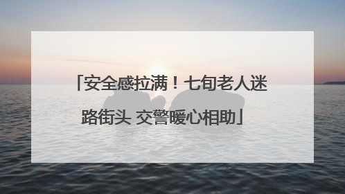 安全感拉满！七旬老人迷路街头 交警暖心相助