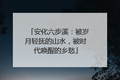 安化六步溪：被岁月轻抚的山水，被时代唤醒的乡愁