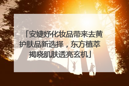 安婕妤化妆品带来去黄护肤品新选择，东方植萃揭晓肌肤透亮玄机
