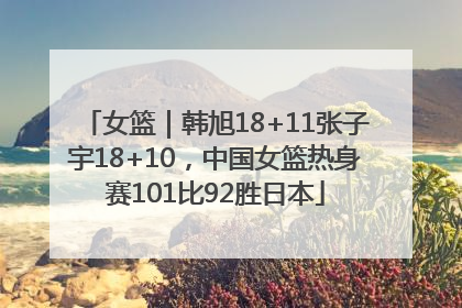 女篮｜韩旭18+11张子宇18+10，中国女篮热身赛101比92胜日本