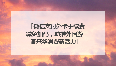 微信支付外卡手续费减免加码，助推外国游客来华消费新活力