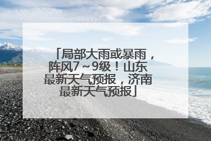 局部大雨或暴雨，阵风7～9级！山东最新天气预报，济南最新天气预报