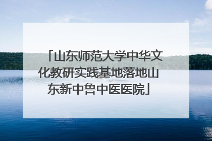 山东师范大学中华文化教研实践基地落地山东新中鲁中医医院