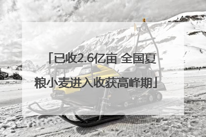 已收2.6亿亩 全国夏粮小麦进入收获高峰期