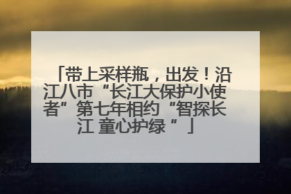 带上采样瓶，出发！沿江八市“长江大保护小使者”第七年相约“智探长江 童心护绿 ”