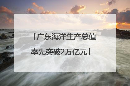 广东海洋生产总值率先突破2万亿元