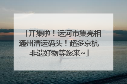 开集啦！运河市集亮相通州漕运码头！超多京杭非遗好物等您来~
