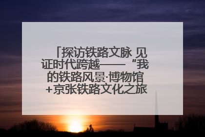 探访铁路文脉 见证时代跨越——“我的铁路风景·博物馆+京张铁路文化之旅”活动在京启动