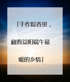 手作粽香里，藏着益阳端午最暖的乡情